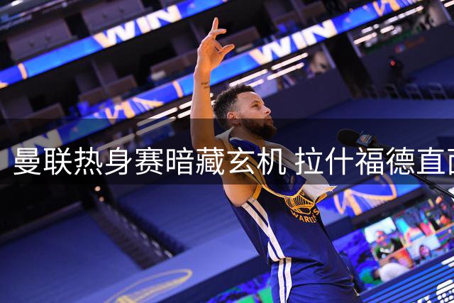 曼联热身赛暗藏玄机 拉什福德直面昔日主帅